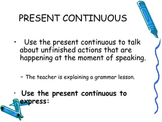 PRESENT CONTINUOUS 
• Use the present continuous to talk 
about unfinished actions that are 
happening at the moment of speaking. 
- The teacher is explaining a grammar lesson. 
• Use the present continuous to 
express: 
 