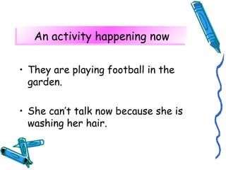 AAnn aaccttiivviittyy hhaappppeenniinngg nnooww 
• They are playing football in the 
garden. 
• She can’t talk now because she is 
washing her hair. 
 