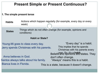Present Simple or Present Continuous? 1. The simple present tense  Actions which happen regularly (for example, every day or every week)  Habits  Things which do not often change (for example, opinions and conditions)  States  Habit or State? “Every day” is a habit.  Young-Mi goes to class every day.  This implies that he spends Christmas with his parents every year. So, it’s a habit. Jerry spends Christmas with his parents.  Beliefs and opinions are states. They don&apos;t often change.  Anna believes in God. Santos always talks about his family.  “Always” means this is a habit.  Bianca lives in Florida. This is a state, because it doesn&apos;t change. 