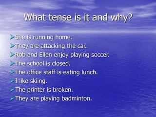 What tense is it and why?
She is running home.
They are attacking the car.
Rob and Ellen enjoy playing soccer.
The school is closed.
The office staff is eating lunch.
I like skiing.
The printer is broken.
They are playing badminton.