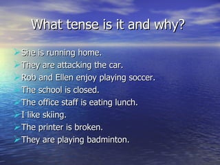 What tense is it and why?  She is running home.  They are attacking the car.  Rob and Ellen enjoy playing soccer.  The school is closed.  The office staff is eating lunch.  I like skiing.  The printer is broken.  They are playing badminton.  