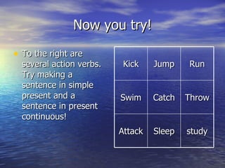 Now you try! To the right are several action verbs. Try making a sentence in simple present and a sentence in present continuous! Kick Jump Run Swim Catch Throw Attack Sleep study 