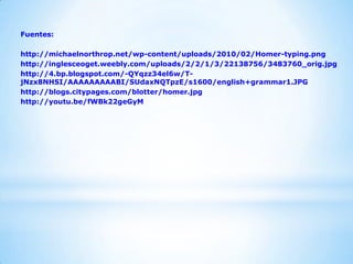 Fuentes:
http://michaelnorthrop.net/wp-content/uploads/2010/02/Homer-typing.png
http://inglesceoget.weebly.com/uploads/2/2/1/3/22138756/3483760_orig.jpg
http://4.bp.blogspot.com/-QYqzz34el6w/T-
jNzx8NHSI/AAAAAAAAABI/SUdaxNQTpzE/s1600/english+grammar1.JPG
http://blogs.citypages.com/blotter/homer.jpg
http://youtu.be/fWBk22geGyM