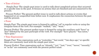  Time of Action:
Simple Past: The simple past tense is used to talk about completed actions that occurred
at a specific time in the past. It focuses on actions that are finished and not connected to the
present.
Present Perfect: The present perfect tense is used to talk about actions or events that
happened at an unspecified time before now. It emphasizes the connection between the past
and the present.
 Form:
Simple Past: The simple past tense is formed by adding "-ed" to regular verbs or using the
irregular form of the verb. For example: "walked," "ate," "went."
Present Perfect: The present perfect tense is formed by using the auxiliary verb "have" or
"has" followed by the past participle of the verb. For example: "have played," "has eaten,"
"have gone."
 Time Expressions:
Simple Past: Time expressions such as "yesterday," "last week," "two days ago," or specific
dates are commonly used with the simple past tense.
Present Perfect: Time expressions such as "already," "yet," "just," "ever," "never," "recently,"
or "so far" are commonly used with the present perfect tense.
 