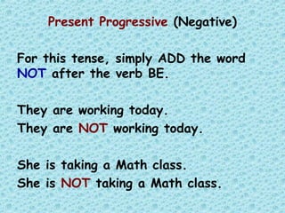 Present Progressive (Negative)
For this tense, simply ADD the word
NOT after the verb BE.
They are working today.
They are NOT working today.
She is taking a Math class.
She is NOT taking a Math class.
 