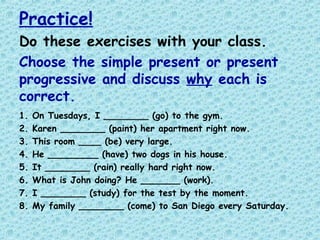 Practice!
Do these exercises with your class.
Choose the simple present or present
progressive and discuss why each is
correct.
1. On Tuesdays, I ________ (go) to the gym.
2. Karen ________ (paint) her apartment right now.
3. This room ____ (be) very large.
4. He _________ (have) two dogs in his house.
5. It ________ (rain) really hard right now.
6. What is John doing? He _______ (work).
7. I ________ (study) for the test by the moment.
8. My family ________ (come) to San Diego every Saturday.
 