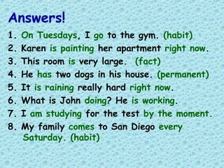 Answers!
1. On Tuesdays, I go to the gym. (habit)
2. Karen is painting her apartment right now.
3. This room is very large. (fact)
4. He has two dogs in his house. (permanent)
5. It is raining really hard right now.
6. What is John doing? He is working.
7. I am studying for the test by the moment.
8. My family comes to San Diego every
Saturday. (habit)
 