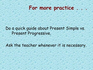 For more practice . . .
Do a quick guide about Present Simple vs.
Present Progressive.
Ask the teacher whenever it is necessary.
 