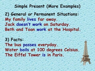 Simple Present (More Examples)
2) General or Permanent Situations:
My family lives far away.
Jack doesn’t work on Saturday.
Beth and Toan work at the Hospital.
3) Facts:
The bus passes everyday.
Water boils at 100 degrees Celsius.
The Eiffel Tower is in Paris.
 