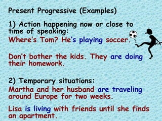 Present Progressive (Examples)
1) Action happening now or close to
time of speaking:
Where’s Tom? He’s playing soccer.
Don’t bother the kids. They are doing
their homework.
2) Temporary situations:
Martha and her husband are traveling
around Europe for two weeks.
Lisa is living with friends until she finds
an apartment.
 