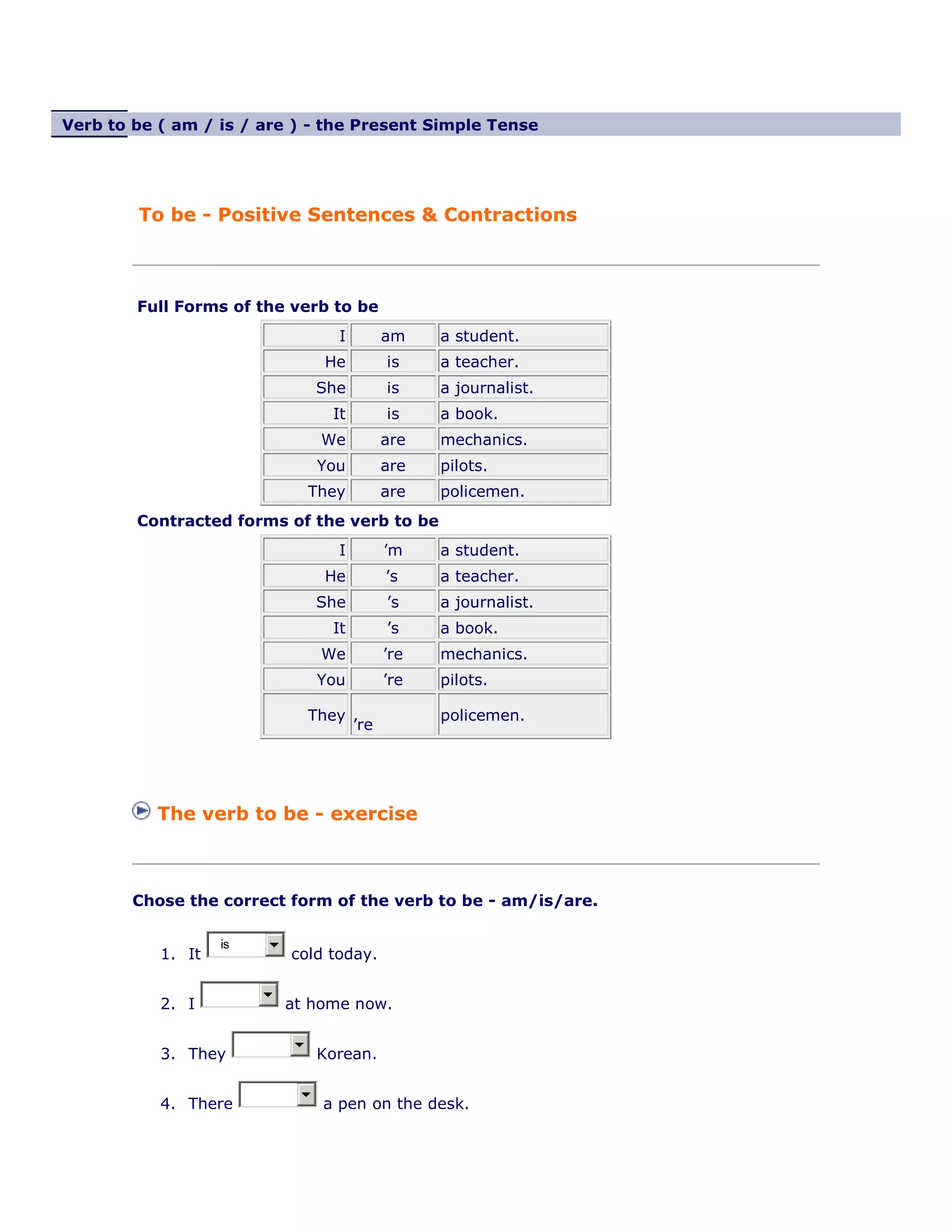 Verb to be ( am / is / are ) - the Present Simple Tense
To be - Positive Sentences & Contractions
Full Forms of the verb to be
I am a student.
He is a teacher.
She is a journalist.
It is a book.
We are mechanics.
You are pilots.
They are policemen.
Contracted forms of the verb to be
I ’m a student.
He ’s a teacher.
She ’s a journalist.
It ’s a book.
We ’re mechanics.
You ’re pilots.
They
’re
policemen.
The verb to be - exercise
Chose the correct form of the verb to be - am/is/are.
1. It
is
cold today.
2. I at home now.
3. They Korean.
4. There a pen on the desk.
 