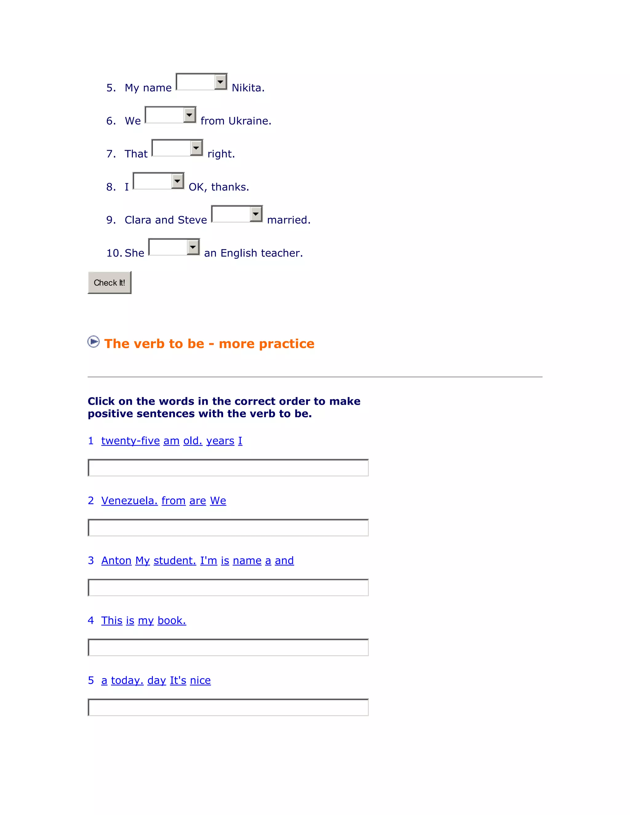 5. My name Nikita.
6. We from Ukraine.
7. That right.
8. I OK, thanks.
9. Clara and Steve married.
10. She an English teacher.
Check It!
The verb to be - more practice
Click on the words in the correct order to make
positive sentences with the verb to be.
1 twenty-five am old. years I
2 Venezuela. from are We
3 Anton My student. I'm is name a and
4 This is my book.
5 a today. day It's nice
 