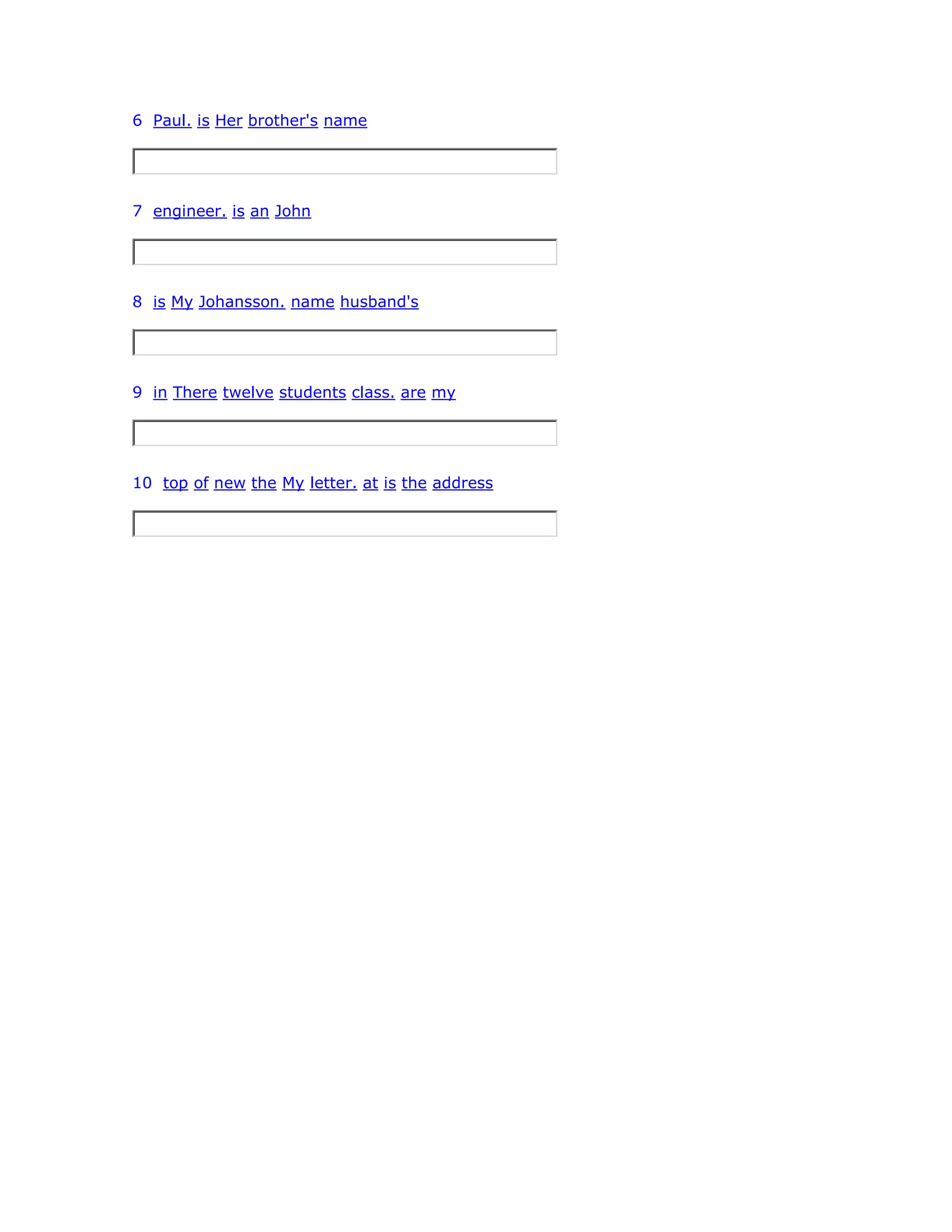 6 Paul. is Her brother's name
7 engineer. is an John
8 is My Johansson. name husband's
9 in There twelve students class. are my
10 top of new the My letter. at is the address
 