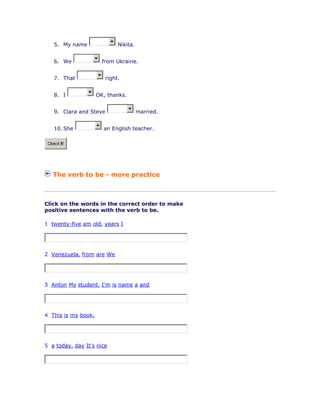5. My name Nikita.
6. We from Ukraine.
7. That right.
8. I OK, thanks.
9. Clara and Steve married.
10. She an English teacher.
Check It!
The verb to be - more practice
Click on the words in the correct order to make
positive sentences with the verb to be.
1 twenty-five am old. years I
2 Venezuela. from are We
3 Anton My student. I'm is name a and
4 This is my book.
5 a today. day It's nice
 