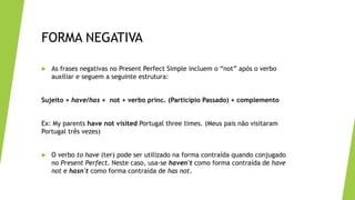 FORMA NEGATIVA
 As frases negativas no Present Perfect Simple incluem o “not” após o verbo
auxiliar e seguem a seguinte estrutura:
Sujeito + have/has + not + verbo princ. (Particípio Passado) + complemento
Ex: My parents have not visited Portugal three times. (Meus pais não visitaram
Portugal três vezes)
 O verbo to have (ter) pode ser utilizado na forma contraída quando conjugado
no Present Perfect. Neste caso, usa-se haven't como forma contraída de have
not e hasn't como forma contraída de has not.
 