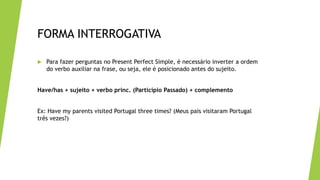 FORMA INTERROGATIVA
 Para fazer perguntas no Present Perfect Simple, é necessário inverter a ordem
do verbo auxiliar na frase, ou seja, ele é posicionado antes do sujeito.
Have/has + sujeito + verbo princ. (Particípio Passado) + complemento
Ex: Have my parents visited Portugal three times? (Meus pais visitaram Portugal
três vezes?)
 
