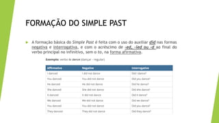 FORMAÇÃO DO SIMPLE PAST
 A formação básica do Simple Past é feita com o uso do auxiliar did nas formas
negativa e interrogativa, e com o acréscimo de –ed, –ied ou –d ao final do
verbo principal no infinitivo, sem o to, na forma afirmativa.
 