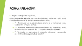 FORMA AFIRMATIVA
 Regular verbs (verbos regulares)
Para usar os verbos regulares em frases afirmativas no Simple Past, basta mudar
a terminação do verbo de acordo com as seguintes regras:
 1º - Terminados em –e, acrescenta-se somente o –d no final do verbo.
Ex: to arrive (chegar) – arrived
 2º - Terminados em consoante+vogal+consoante (CVC), duplica-se a última
consoante e acrescenta-se o –ed. Ex: to plan (planejar) – planned
 3º - Terminados em –y precedido de consoante, retira-se o y e acrescenta-
se o –ied: Ex: to study (estudar) – studied
 