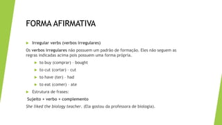 FORMA AFIRMATIVA
 Irregular verbs (verbos irregulares)
Os verbos irregulares não possuem um padrão de formação. Eles não seguem as
regras indicadas acima pois possuem uma forma própria.
 to buy (comprar) – bought
 to cut (cortar) – cut
 to have (ter) – had
 to eat (comer) – ate
 Estrutura de frases:
Sujeito + verbo + complemento
She liked the biology teacher. (Ela gostou da professora de biologia).
 
