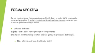FORMA NEGATIVA
Para a construção de frases negativas no Simple Past, o verbo did é empregado
como verbo auxiliar. O verbo principal não é conjugado no passado, uma vez que
o auxiliar já indica o tempo verbal.
 Estrutura de frases:
Sujeito + did + not + verbo principal + complemento
She did not like the Biology teacher. (Ela não gostou da professora de biologia)
 Obs.: a forma contraída de did not é didn’t.
 