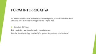 FORMA INTERROGATIVA
Da mesma maneira que acontece na forma negativa, o did é o verbo auxiliar
utilizado para as frases interrogativas no Simple Past .
 Estrutura de frase:
Did + sujeito + verbo principal + complemento
Did she like the biology teacher? (Ela gostou da professora de biologia?)
 
