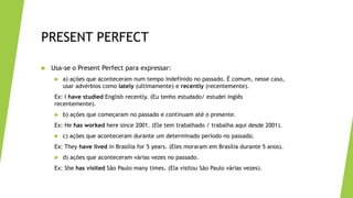 PRESENT PERFECT
 Usa-se o Present Perfect para expressar:
 a) ações que aconteceram num tempo indefinido no passado. É comum, nesse caso,
usar advérbios como lately (ultimamente) e recently (recentemente).
Ex: I have studied English recently. (Eu tenho estudado/ estudei inglês
recentemente).
 b) ações que começaram no passado e continuam até o presente.
Ex: He has worked here since 2001. (Ele tem trabalhado / trabalha aqui desde 2001).
 c) ações que aconteceram durante um determinado período no passado.
Ex: They have lived in Brasília for 5 years. (Eles moraram em Brasília durante 5 anos).
 d) ações que aconteceram várias vezes no passado.
Ex: She has visited São Paulo many times. (Ela visitou São Paulo várias vezes).
 