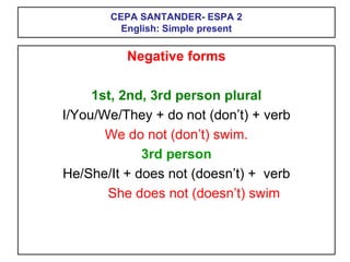 CEPA SANTANDER- ESPA 2
English: Simple present
Negative forms
1st, 2nd, 3rd person plural
I/You/We/They + do not (don’t) + verb
We do not (don’t) swim.
3rd person
He/She/It + does not (doesn’t) + verb
She does not (doesn’t) swim
 