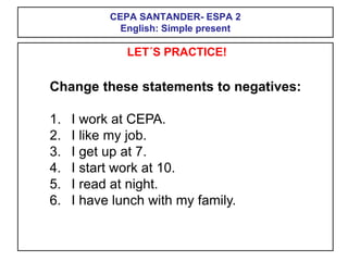 CEPA SANTANDER- ESPA 2
English: Simple present
LET´S PRACTICE!
Change these statements to negatives:
1. I work at CEPA.
2. I like my job.
3. I get up at 7.
4. I start work at 10.
5. I read at night.
6. I have lunch with my family.
 
