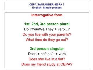 CEPA SANTANDER- ESPA 2
English: Simple present
Interrogative form
1st, 2nd, 3rd person plural
Do I/You/We/They + verb...?
Do you live with your parents?
What time do they go out?
3rd person singular
Does + he/she/It + verb
Does she live in a flat?
Does my friend study at CEPA?
 