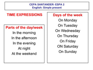 CEPA SANTANDER- ESPA 2
English: Simple present
Parts of the day/week
In the morning
In the afternoon
In the evening
At night
At the weekend
Days of the week
On Monday
On Tuesday
On Wednesday
On Thursday
On Friday
ON Saturday
On Sunday
TIME EXPRESSIONS
 