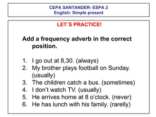 CEPA SANTANDER- ESPA 2
English: Simple present
LET´S PRACTICE!
Add a frequency adverb in the correct
position.
1. I go out at 8,30. (always)
2. My brother plays football on Sunday.
(usually)
3. The children catch a bus. (sometimes)
4. I don’t watch TV. (usually)
5. He arrives home at 8 o’clock. (never)
6. He has lunch with his family. (rarelly)
 