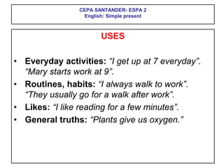 CEPA SANTANDER- ESPA 2
English: Simple present
USES
• Everyday activities: “I get up at 7 everyday”.
“Mary starts work at 9”.
• Routines, habits: “I always walk to work”.
“They usually go for a walk after work”.
• Likes: “I like reading for a few minutes”.
• General truths: “Plants give us oxygen.”
 