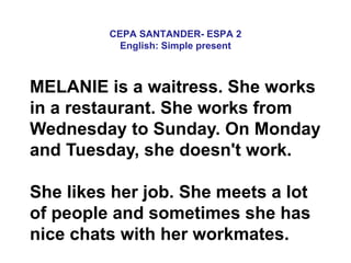 CEPA SANTANDER- ESPA 2
English: Simple present
MELANIE is a waitress. She works
in a restaurant. She works from
Wednesday to Sunday. On Monday
and Tuesday, she doesn't work.
She likes her job. She meets a lot
of people and sometimes she has
nice chats with her workmates.
 
