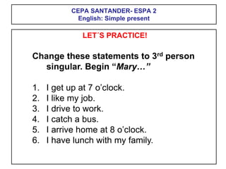 CEPA SANTANDER- ESPA 2
English: Simple present
LET´S PRACTICE!
Change these statements to 3rd person
singular. Begin “Mary…”
1. I get up at 7 o’clock.
2. I like my job.
3. I drive to work.
4. I catch a bus.
5. I arrive home at 8 o’clock.
6. I have lunch with my family.
 