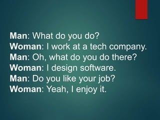 Man: What do you do?
Woman: I work at a tech company.
Man: Oh, what do you do there?
Woman: I design software.
Man: Do you like your job?
Woman: Yeah, I enjoy it.
 