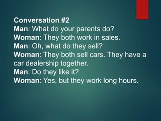 Conversation #2
Man: What do your parents do?
Woman: They both work in sales.
Man: Oh, what do they sell?
Woman: They both sell cars. They have a
car dealership together.
Man: Do they like it?
Woman: Yes, but they work long hours.
 