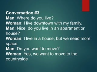 Conversation #3
Man: Where do you live?
Woman: I live downtown with my family.
Man: Nice, do you live in an apartment or
house?
Woman: I live in a house, but we need more
space.
Man: Do you want to move?
Woman: Yes, we want to move to the
countryside
 