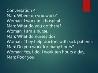Conversation 4
Man: Where do you work?
Woman: I work in a hospital.
Man: What do you do there?
Woman: I am a nurse.
Man: What do nurses do?
Woman: They help doctors with sick patients.
Man: Do you work for many hours?
Woman: Yes, I do. I work ten hours a day.
Man: Poor you!
 