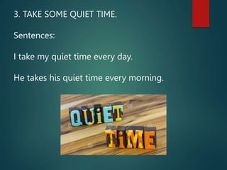 3. TAKE SOME QUIET TIME.
Sentences:
I take my quiet time every day.
He takes his quiet time every morning.
 