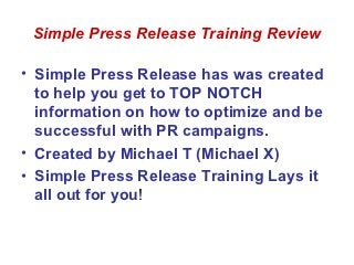 Simple Press Release Training Review

• Simple Press Release has was created
  to help you get to TOP NOTCH
  information on how to optimize and be
  successful with PR campaigns.
• Created by Michael T (Michael X)
• Simple Press Release Training Lays it
  all out for you!
 
