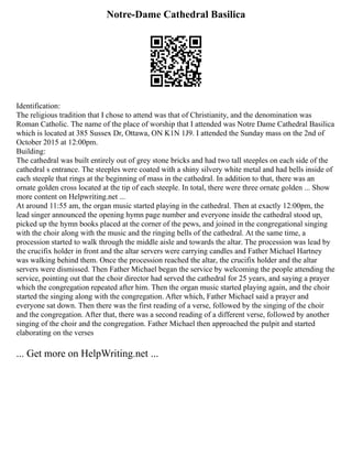 Notre-Dame Cathedral Basilica
Identification:
The religious tradition that I chose to attend was that of Christianity, and the denomination was
Roman Catholic. The name of the place of worship that I attended was Notre Dame Cathedral Basilica
which is located at 385 Sussex Dr, Ottawa, ON K1N 1J9. I attended the Sunday mass on the 2nd of
October 2015 at 12:00pm.
Building:
The cathedral was built entirely out of grey stone bricks and had two tall steeples on each side of the
cathedral s entrance. The steeples were coated with a shiny silvery white metal and had bells inside of
each steeple that rings at the beginning of mass in the cathedral. In addition to that, there was an
ornate golden cross located at the tip of each steeple. In total, there were three ornate golden ... Show
more content on Helpwriting.net ...
At around 11:55 am, the organ music started playing in the cathedral. Then at exactly 12:00pm, the
lead singer announced the opening hymn page number and everyone inside the cathedral stood up,
picked up the hymn books placed at the corner of the pews, and joined in the congregational singing
with the choir along with the music and the ringing bells of the cathedral. At the same time, a
procession started to walk through the middle aisle and towards the altar. The procession was lead by
the crucifix holder in front and the altar servers were carrying candles and Father Michael Hartney
was walking behind them. Once the procession reached the altar, the crucifix holder and the altar
servers were dismissed. Then Father Michael began the service by welcoming the people attending the
service, pointing out that the choir director had served the cathedral for 25 years, and saying a prayer
which the congregation repeated after him. Then the organ music started playing again, and the choir
started the singing along with the congregation. After which, Father Michael said a prayer and
everyone sat down. Then there was the first reading of a verse, followed by the singing of the choir
and the congregation. After that, there was a second reading of a different verse, followed by another
singing of the choir and the congregation. Father Michael then approached the pulpit and started
elaborating on the verses
... Get more on HelpWriting.net ...
 