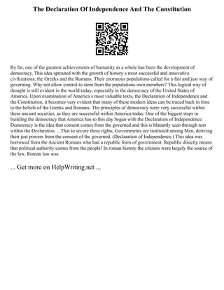 The Declaration Of Independence And The Constitution
By far, one of the greatest achievements of humanity as a whole has been the development of
democracy. This idea sprouted with the growth of history s most successful and innovative
civilizations; the Greeks and the Romans. Their enormous populations called for a fair and just way of
governing. Why not allow control to stem from the populations own members? This logical way of
thought is still evident in the world today, especially in the democracy of the United States of
America. Upon examination of America s most valuable texts, the Declaration of Independence and
the Constitution, it becomes very evident that many of these modern ideas can be traced back in time
to the beliefs of the Greeks and Romans. The principles of democracy were very successful within
these ancient societies, as they are successful within America today. One of the biggest steps in
building the democracy that America has to this day began with the Declaration of Independence.
Democracy is the idea that consent comes from the governed and this is blatantly seen through text
within the Declaration. ...That to secure these rights, Governments are instituted among Men, deriving
their just powers from the consent of the governed. (Declaration of Independence.) This idea was
borrowed from the Ancient Romans who had a republic form of government. Republic directly means
that political authority comes from the people! In roman history the citizens were largely the source of
the law. Roman law was
... Get more on HelpWriting.net ...
 