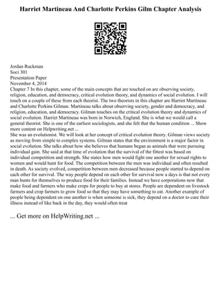 Harriet Martineau And Charlotte Perkins Gilm Chapter Analysis
Jordan Ruckman
Soci 301
Presentation Paper
November 4, 2014
Chapter 7 In this chapter, some of the main concepts that are touched on are observing society,
religion, education, and democracy, critical evolution theory, and dynamics of social evolution. I will
touch on a couple of these from each theorist. The two theorists in this chapter are Harriet Martineau
and Charlotte Perkins Gilman. Martineau talks about observing society, gender and democracy, and
religion, education, and democracy. Gilman touches on the critical evolution theory and dynamics of
social evolution. Harriet Martineau was born in Norwich, England. She is what we would call a
general theorist. She is one of the earliest sociologists, and she felt that the human condition ... Show
more content on Helpwriting.net ...
She was an evolutionist. We will look at her concept of critical evolution theory. Gilman views society
as moving from simple to complex systems. Gilman states that the environment is a major factor in
social evolution. She talks about how she believes that humans began as animals that were pursuing
individual gain. She said at that time of evolution that the survival of the fittest was based on
individual competition and strength. She states how men would fight one another for sexual rights to
women and would hunt for food. The competition between the men was individual and often resulted
in death. As society evolved, competition between men decreased because people started to depend on
each other for survival. The way people depend on each other for survival now a days is that not every
man hunts for themselves to produce food for their families. Instead we have corporations now that
make food and farmers who make crops for people to buy at stores. People are dependent on livestock
farmers and crop farmers to grow food so that they may have something to eat. Another example of
people being dependent on one another is when someone is sick, they depend on a doctor to cure their
illness instead of like back in the day, they would often treat
... Get more on HelpWriting.net ...
 