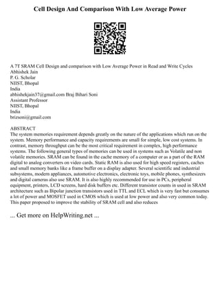 Cell Design And Comparison With Low Average Power
A 7T SRAM Cell Design and comparison with Low Average Power in Read and Write Cycles
Abhishek Jain
P. G. Scholar
NIIST, Bhopal
India
abhishekjain37@gmail.com Braj Bihari Soni
Assistant Professor
NIIST, Bhopal
India
brizsoni@gmail.com
ABSTRACT
The system memories requirement depends greatly on the nature of the applications which run on the
system. Memory performance and capacity requirements are small for simple, low cost systems. In
contrast, memory throughput can be the most critical requirement in complex, high performance
systems. The following general types of memories can be used in systems such as Volatile and non
volatile memories. SRAM can be found in the cache memory of a computer or as a part of the RAM
digital to analog converters on video cards. Static RAM is also used for high speed registers, caches
and small memory banks like a frame buffer on a display adapter. Several scientific and industrial
subsystems, modern appliances, automotive electronics, electronic toys, mobile phones, synthesizers
and digital cameras also use SRAM. It is also highly recommended for use in PCs, peripheral
equipment, printers, LCD screens, hard disk buffers etc. Different transistor counts in used in SRAM
architecture such as Bipolar junction transistors used in TTL and ECL which is very fast but consumes
a lot of power and MOSFET used in CMOS which is used at low power and also very common today.
This paper proposed to improve the stability of SRAM cell and also reduces
... Get more on HelpWriting.net ...
 