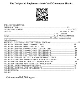 The Design and Implementation of an E-Commerce Site for...
TABLE OF CONTENTS 1.
INTRODUCTION......................................................................................................... 1 2.
LITERATURE REVIEW ............................................................................................ 1 3. PROJECT
DESIGN...................................................................................................... 3 3.1 DATA M ODEL
............................................................................................................ 4 3.1.1 Database
Design................................................................................................ 6 3.2. PROCESS M ODEL
................................................................................................... 10 ... Show more content on
Helpwriting.net ...
4 FIGURE 2 FUNCTIONAL DECOMPOSITION DIAGRAM........................................................... 11
FIGURE 3 CUSTOMER BROWSE CONTEXT DFD................................................................ 13
FIGURE 4 CUSTOMER BROWSE DETAILED DFD............................................................... 13
FIGURE 5 CUSTOMER SHOPPING CART CONTEXT DFD ................................................... 14
FIGURE 6 CUSTOMER SHOPPING CART DETAILED DFD................................................... 14
FIGURE 7 CUSTOMER SHOPPING CART DETAILED DFD................................................... 15
FIGURE 8 CUSTOMER SHOPPING CART DETAILED DFD................................................... 15
FIGURE 9 CUSTOMER AUTHENTICATION USERPROFILE DFD....................................... 16
FIGURE 10 AUTHENTICATED USER PURCHASE CONTEXT DFD ......................................... 16
FIGURE 11 CUSTOMER AUTHENTICATION PURCHASE DFD ........................................... 17
FIGURE 12 CUSTOMER NEW USERREGISTRATION DFD ................................................... 18
FIGURE 13 ADMINSTRATOR CONTEXT DFD ...................................................................... 18
FIGURE 14 ADMINISTRATOR DETAILED DFD .................................................................... 18
FIGURE 15 M ENU ............................................................................................................... 19
FIGURE
... Get more on HelpWriting.net ...
 