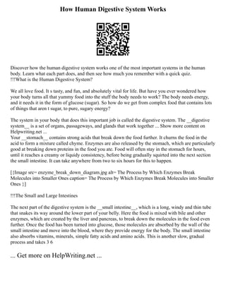 How Human Digestive System Works
Discover how the human digestive system works one of the most important systems in the human
body. Learn what each part does, and then see how much you remember with a quick quiz.
!!!What is the Human Digestive System?
We all love food. It s tasty, and fun, and absolutely vital for life. But have you ever wondered how
your body turns all that yummy food into the stuff the body needs to work? The body needs energy,
and it needs it in the form of glucose (sugar). So how do we get from complex food that contains lots
of things that aren t sugar, to pure, sugary energy?
The system in your body that does this important job is called the digestive system. The __digestive
system__ is a set of organs, passageways, and glands that work together ... Show more content on
Helpwriting.net ...
Your __stomach__ contains strong acids that break down the food further. It churns the food in the
acid to form a mixture called chyme. Enzymes are also released by the stomach, which are particularly
good at breaking down proteins in the food you ate. Food will often stay in the stomach for hours,
until it reaches a creamy or liquidy consistency, before being gradually squirted into the next section
the small intestine. It can take anywhere from two to six hours for this to happen.
[{Image src= enzyme_break_down_diagram.jpg alt= The Process by Which Enzymes Break
Molecules into Smaller Ones caption= The Process by Which Enzymes Break Molecules into Smaller
Ones }]
!!!The Small and Large Intestines
The next part of the digestive system is the __small intestine__, which is a long, windy and thin tube
that snakes its way around the lower part of your belly. Here the food is mixed with bile and other
enzymes, which are created by the liver and pancreas, to break down the molecules in the food even
further. Once the food has been turned into glucose, those molecules are absorbed by the wall of the
small intestine and move into the blood, where they provide energy for the body. The small intestine
also absorbs vitamins, minerals, simple fatty acids and amino acids. This is another slow, gradual
process and takes 3 6
... Get more on HelpWriting.net ...
 
