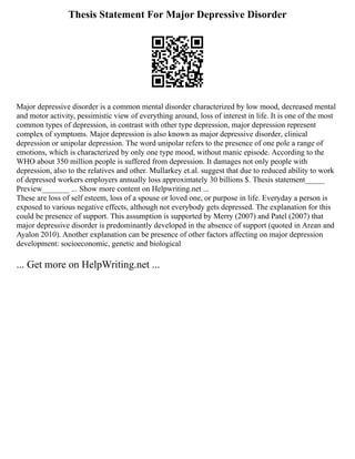 Thesis Statement For Major Depressive Disorder
Major depressive disorder is a common mental disorder characterized by low mood, decreased mental
and motor activity, pessimistic view of everything around, loss of interest in life. It is one of the most
common types of depression, in contrast with other type depression, major depression represent
complex of symptoms. Major depression is also known as major depressive disorder, clinical
depression or unipolar depression. The word unipolar refers to the presence of one pole a range of
emotions, which is characterized by only one type mood, without manic episode. According to the
WHO about 350 million people is suffered from depression. It damages not only people with
depression, also to the relatives and other. Mullarkey et.al. suggest that due to reduced ability to work
of depressed workers employers annually loss approximately 30 billions $. Thesis statement_____
Preview_______ ... Show more content on Helpwriting.net ...
These are loss of self esteem, loss of a spouse or loved one, or purpose in life. Everyday a person is
exposed to various negative effects, although not everybody gets depressed. The explanation for this
could be presence of support. This assumption is supported by Merry (2007) and Patel (2007) that
major depressive disorder is predominantly developed in the absence of support (quoted in Arean and
Ayalon 2010). Another explanation can be presence of other factors affecting on major depression
development: socioeconomic, genetic and biological
... Get more on HelpWriting.net ...
 