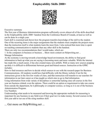 Employability Skills 2000+
Executive summary
The first year of Business Administration program sufficiently covers almost all of the skills described
in the Employability skills 2000+ handout from the Conference Board of Canada, at least as well as
can be done in a single year.
Each skill is examined and shown how the program transfers knowledge of the skill to the student.
One of the recurring items is the major assignments that the students must complete the projects more
than the instruction itself is what students learn the most from. I also noticed that more time is spent
on teaching communication to students than any other skill in the handout.
There are only two recommendations that I would make, which are:
1. In the computers in business or business ... Show more content on Helpwriting.net ...
Manage Information
As the economy is moving towards a knowledge based environment, the ability to find good
information to back up what you are saying is becoming more and more valuable. While the internet
has made this a much easier, it has also created many new pitfalls. With so many new sources popping
up daily it is difficult to differentiate between good and biased sources. Instruction at the GPRC
includes:
How to find resources and how to decide which sources to use with the research paper for Business
Communications. All students would have had difficulty with the library website if not for the
instructions given in the first few weeks of class, and that instruction will transfer to our searches for
information in our later career as it has taught us which sites to go to find information.
Using information from wide variety of disciplines is somewhat lacking since all courses in the first
year are business related, even the options. There could be an option or requirement to take one course
from outside the department, be it philosophy or computer science, so long as it is out of the business
Administration Program.
Use Numbers
Understanding what needs to be measured and knowing the appropriate methods for measuring is
important for any business in any field even if their goal isn t to make money. Several courses in the
first year add to our use of the using numbers skill:
... Get more on HelpWriting.net ...
 