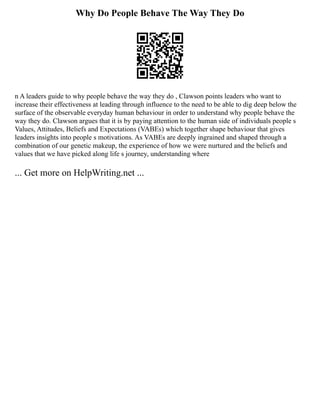 Why Do People Behave The Way They Do
n A leaders guide to why people behave the way they do , Clawson points leaders who want to
increase their effectiveness at leading through influence to the need to be able to dig deep below the
surface of the observable everyday human behaviour in order to understand why people behave the
way they do. Clawson argues that it is by paying attention to the human side of individuals people s
Values, Attitudes, Beliefs and Expectations (VABEs) which together shape behaviour that gives
leaders insights into people s motivations. As VABEs are deeply ingrained and shaped through a
combination of our genetic makeup, the experience of how we were nurtured and the beliefs and
values that we have picked along life s journey, understanding where
... Get more on HelpWriting.net ...
 