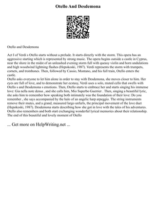 Otello And Desdemona
Otello and Desdemona
Act I of Verdi s Otello starts without a prelude. It starts directly with the storm. This opera has an
aggressive starting which is represented by strong music. The opera begins outside a castle in Cyprus,
near the shore in the midst of an unleashed evening storm full with queasy violin and horn undulations
and high woodwind lightning flashes (Hepokoski, 1987). Verdi represents the storm with trumpets,
cornets, and trombones. Then, followed by Cassio, Montano, and his full train, Otello enters the
castle.
Otello asks everyone to let him alone in order to stay with Desdemona, she moves closer to him. Her
eyes are full of love, and to demonstrate her ecstasy, Verdi uses a solo, muted cello that swells with
Otello s and Desdemona s emotions. Then, Otello starts to embrace her and starts singing his immense
love: Gia nella note densa , and she calls him, Mio Superbo Guerrier . Then, singing a beautiful lyric,
she asks him to remember how speaking both intimately was the foundation of their love: Do you
remember , she says accompanied by the halo of an angelic harp arpeggio. The string instruments
remove their mutes, and a grand, measured largo unfurls, the principal movement of the love duet
(Hepokoski, 1987). Desdemona starts describing how she got in love with the tales of his adventures.
Otello also remembers and both start exchanging wonderful lyrical memories about their relationship.
The end of this beautiful and lovely moment of Otello
... Get more on HelpWriting.net ...
 